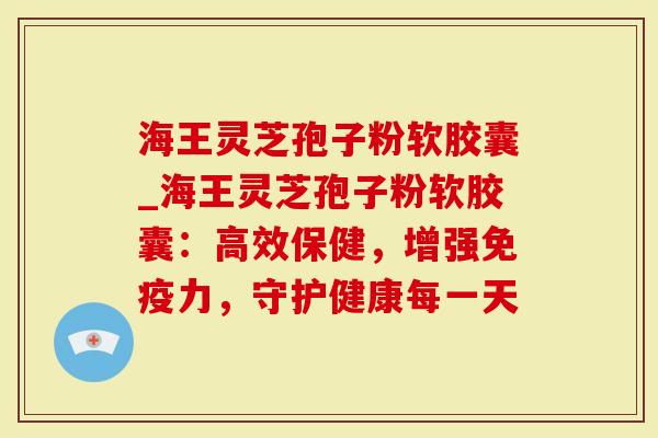 海王灵芝孢子粉软胶囊_海王灵芝孢子粉软胶囊：高效保健，增强免疫力，守护健康每一天