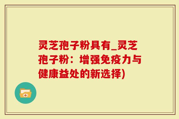 灵芝孢子粉具有_灵芝孢子粉：增强免疫力与健康益处的新选择)