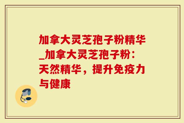 加拿大灵芝孢子粉精华_加拿大灵芝孢子粉：天然精华，提升免疫力与健康