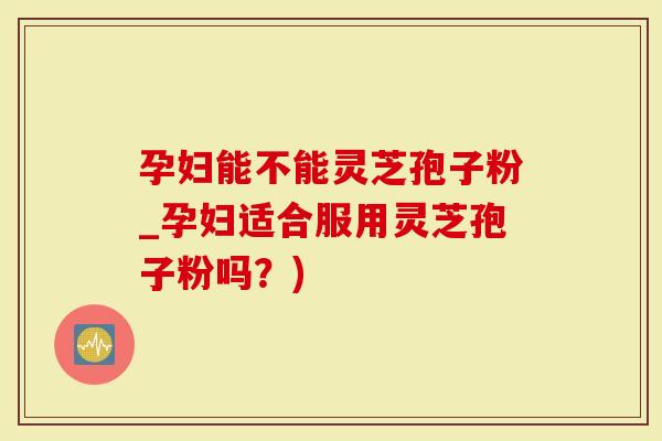 孕妇能不能灵芝孢子粉_孕妇适合服用灵芝孢子粉吗？)