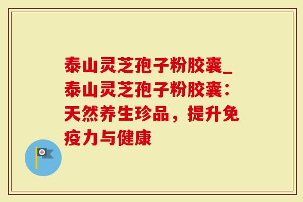 泰山灵芝孢子粉胶囊_泰山灵芝孢子粉胶囊：天然养生珍品，提升免疫力与健康