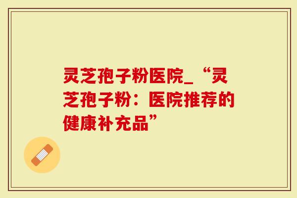 灵芝孢子粉医院_“灵芝孢子粉：医院推荐的健康补充品”