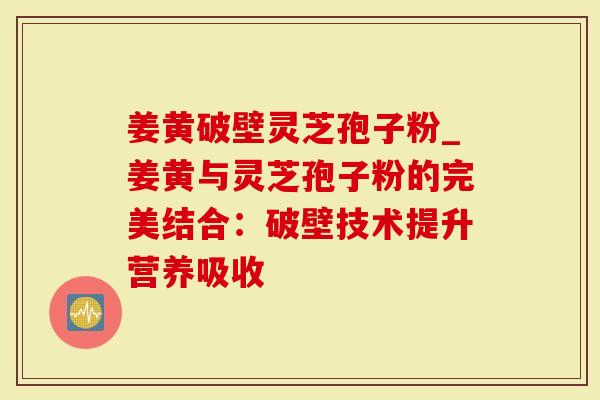 姜黄破壁灵芝孢子粉_姜黄与灵芝孢子粉的完美结合：破壁技术提升营养吸收