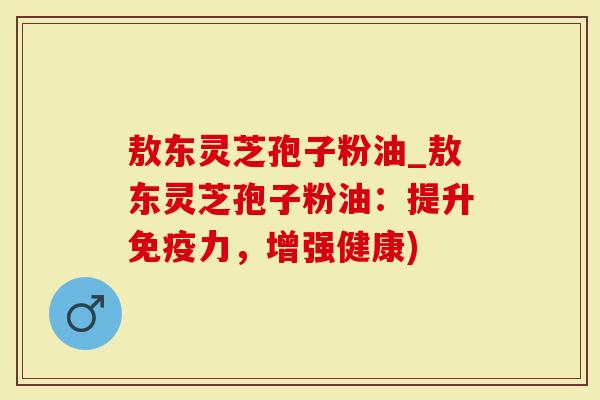 敖东灵芝孢子粉油_敖东灵芝孢子粉油：提升免疫力，增强健康)