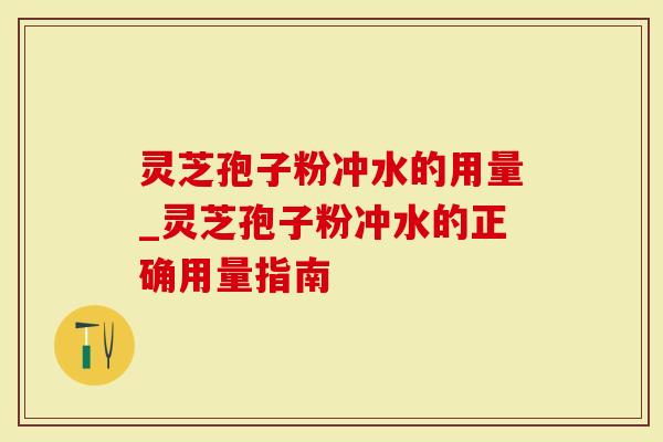 灵芝孢子粉冲水的用量_灵芝孢子粉冲水的正确用量指南