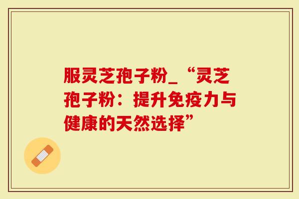 服灵芝孢子粉_“灵芝孢子粉：提升免疫力与健康的天然选择”-第1张图片-灵芝大师