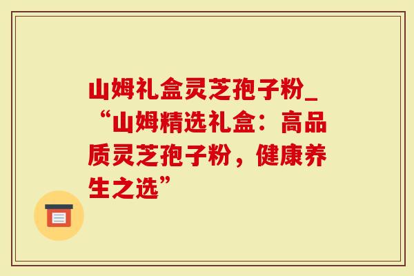 山姆礼盒灵芝孢子粉_“山姆精选礼盒：高品质灵芝孢子粉，健康养生之选”