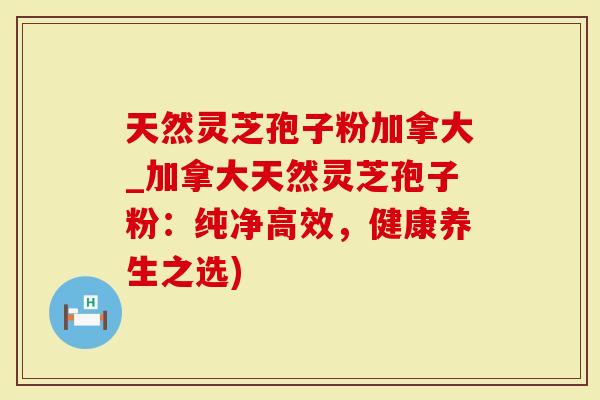 天然灵芝孢子粉加拿大_加拿大天然灵芝孢子粉：纯净高效，健康养生之选)