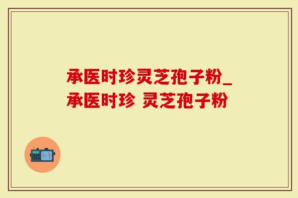 承医时珍灵芝孢子粉_承医时珍 灵芝孢子粉 