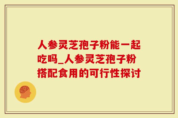 人参灵芝孢子粉能一起吃吗_人参灵芝孢子粉搭配食用的可行性探讨-第1张图片-灵芝大师 人参灵芝孢子粉能一起吃吗_人参灵芝孢子粉搭配食用的可行性探讨-第1张图片-灵芝大师