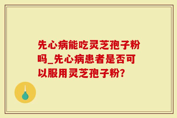 先心病能吃灵芝孢子粉吗_先心病患者是否可以服用灵芝孢子粉？
