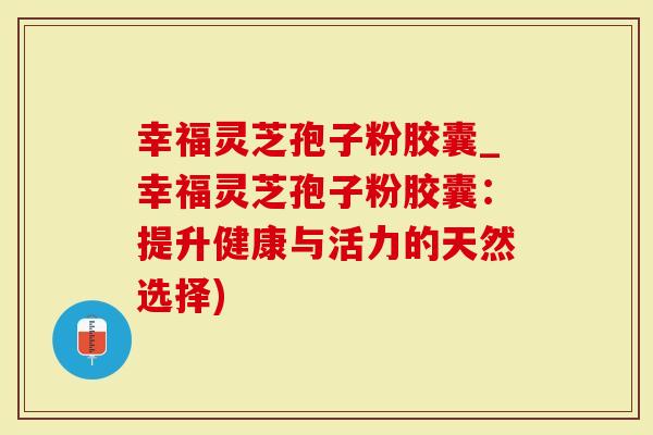 幸福灵芝孢子粉胶囊_幸福灵芝孢子粉胶囊：提升健康与活力的天然选择)