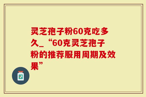 灵芝孢子粉60克吃多久_“60克灵芝孢子粉的推荐服用周期及效果”-第1张图片-灵芝大师 灵芝孢子粉60克吃多久_“60克灵芝孢子粉的推荐服用周期及效果”-第1张图片-灵芝大师