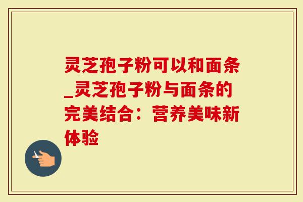 灵芝孢子粉可以和面条_灵芝孢子粉与面条的完美结合:营养美味新体验-第1张图片-灵芝大师 灵芝孢子粉可以和面条_灵芝孢子粉与面条的完美结合:营养美味新体验-第1张图片-灵芝大师