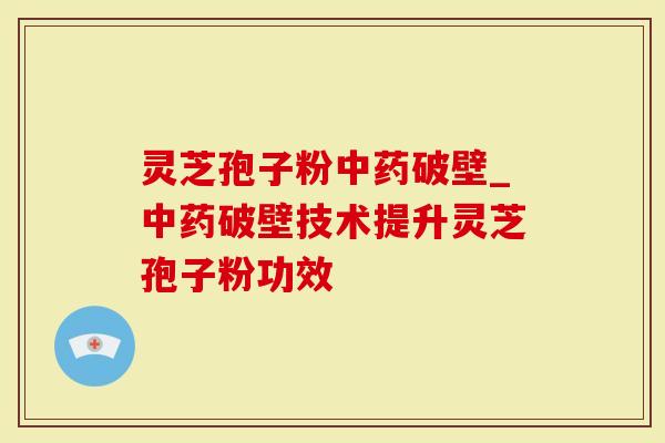 灵芝孢子粉中药破壁_中药破壁技术提升灵芝孢子粉功效