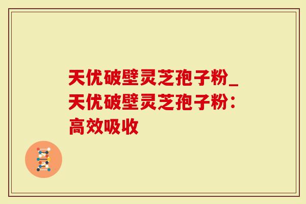 天优破壁灵芝孢子粉_天优破壁灵芝孢子粉：高效吸收