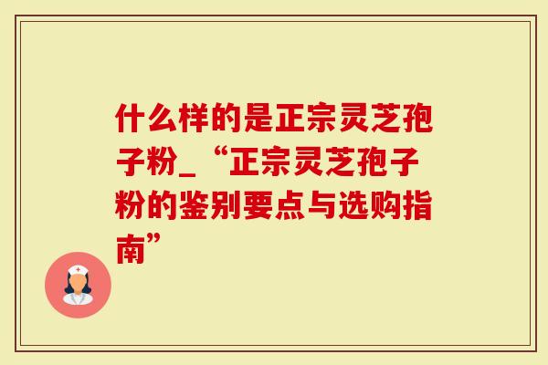 什么样的是正宗灵芝孢子粉_“正宗灵芝孢子粉的鉴别要点与选购指南”