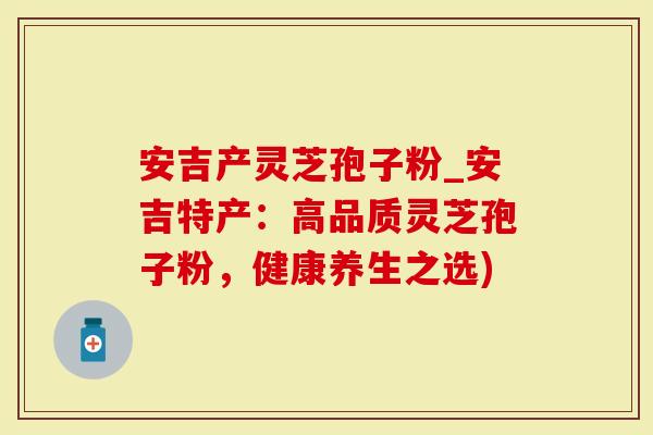 安吉产灵芝孢子粉_安吉特产：高品质灵芝孢子粉，健康养生之选)