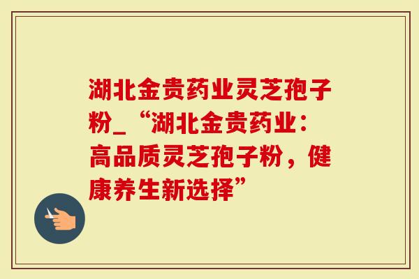 湖北金贵药业灵芝孢子粉_“湖北金贵药业：高品质灵芝孢子粉，健康养生新选择”