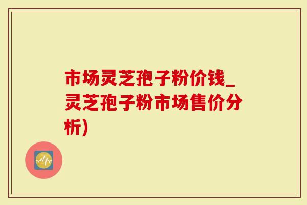 市场灵芝孢子粉价钱_灵芝孢子粉市场售价分析)