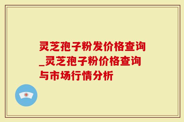 灵芝孢子粉发价格查询_灵芝孢子粉价格查询与市场行情分析