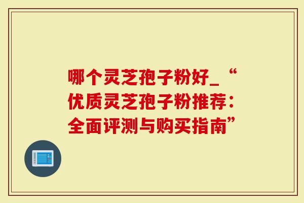 哪个灵芝孢子粉好_“优质灵芝孢子粉推荐:全面评测与购买指南”-第1张图片-灵芝大师 哪个灵芝孢子粉好_“优质灵芝孢子粉推荐:全面评测与购买指南”-第1张图片-灵芝大师