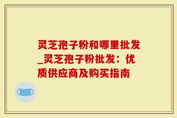 灵芝孢子粉和哪里批发_灵芝孢子粉批发：优质供应商及购买指南