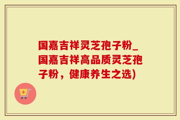 国嘉吉祥灵芝孢子粉_国嘉吉祥高品质灵芝孢子粉，健康养生之选)
