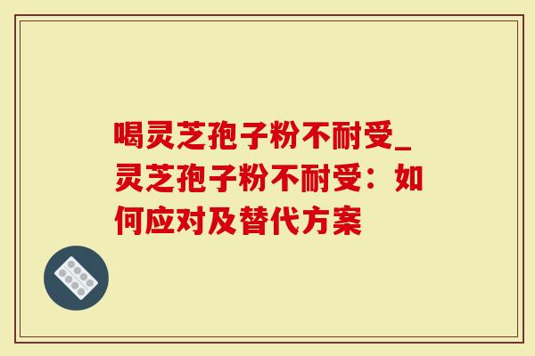 喝灵芝孢子粉不耐受_灵芝孢子粉不耐受：如何应对及替代方案