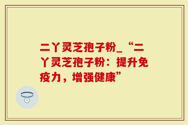 二丫灵芝孢子粉_“二丫灵芝孢子粉：提升免疫力，增强健康”