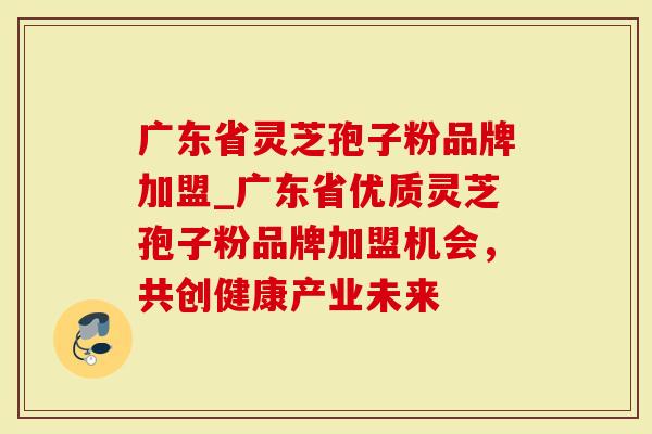 广东省灵芝孢子粉品牌加盟_广东省优质灵芝孢子粉品牌加盟机会，共创健康产业未来