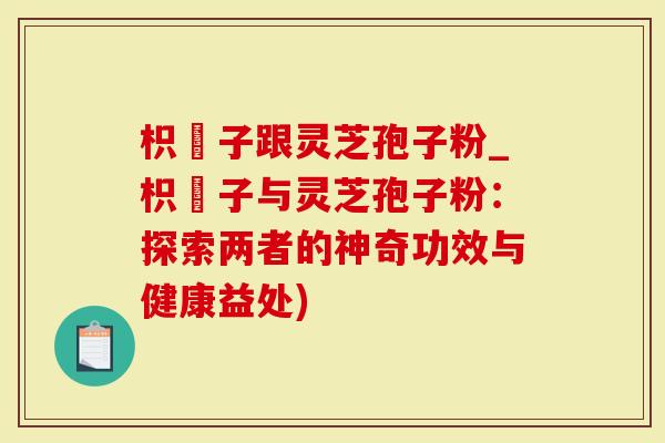 枳椇子跟灵芝孢子粉_枳椇子与灵芝孢子粉：探索两者的神奇功效与健康益处)