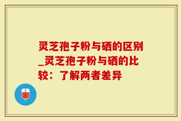 灵芝孢子粉与硒的区别_灵芝孢子粉与硒的比较：了解两者差异