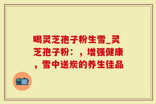 喝灵芝孢子粉生雪_灵芝孢子粉：，增强健康，雪中送炭的养生佳品
