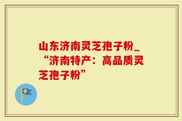 山东济南灵芝孢子粉_“济南特产：高品质灵芝孢子粉”