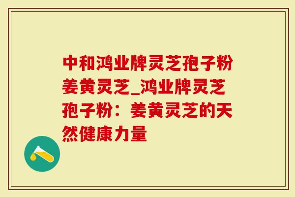中和鸿业牌灵芝孢子粉姜黄灵芝_鸿业牌灵芝孢子粉:姜黄灵芝的天然健康力量-第1张图片-灵芝大师 中和鸿业牌灵芝孢子粉姜黄灵芝_鸿业牌灵芝孢子粉:姜黄灵芝的天然健康力量-第1张图片-灵芝大师