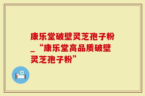 康乐堂破壁灵芝孢子粉_“康乐堂高品质破壁灵芝孢子粉”