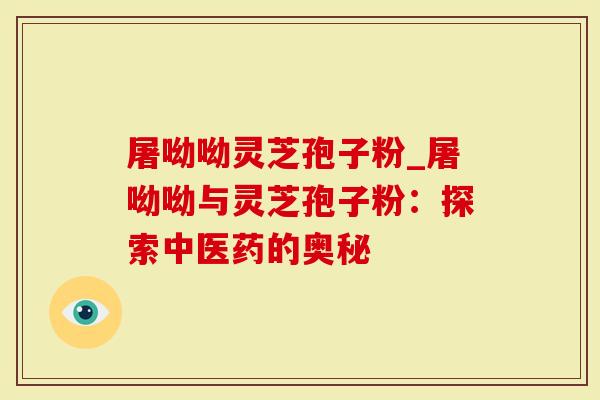 屠呦呦灵芝孢子粉_屠呦呦与灵芝孢子粉：探索中医药的奥秘