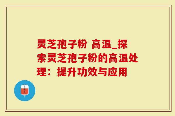 灵芝孢子粉 高温_探索灵芝孢子粉的高温处理：提升功效与应用