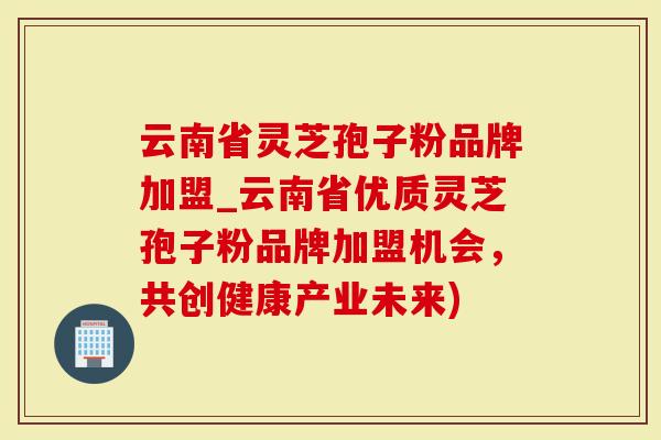 云南省灵芝孢子粉品牌加盟_云南省优质灵芝孢子粉品牌加盟机会，共创健康产业未来)