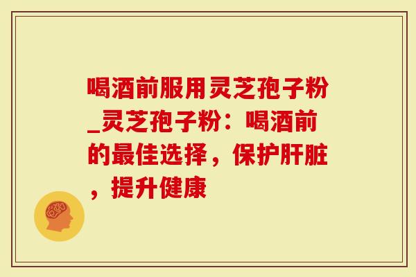 喝酒前服用灵芝孢子粉_灵芝孢子粉：喝酒前的最佳选择，保护肝脏，提升健康