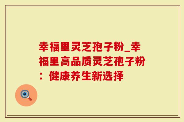 幸福里灵芝孢子粉_幸福里高品质灵芝孢子粉：健康养生新选择