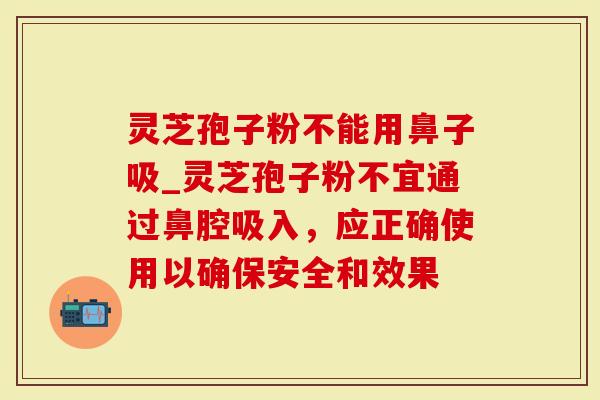 灵芝孢子粉不能用鼻子吸_灵芝孢子粉不宜通过鼻腔吸入，应正确使用以确保安全和效果