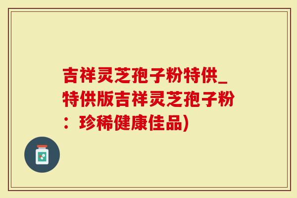 吉祥灵芝孢子粉特供_特供版吉祥灵芝孢子粉：珍稀健康佳品)
