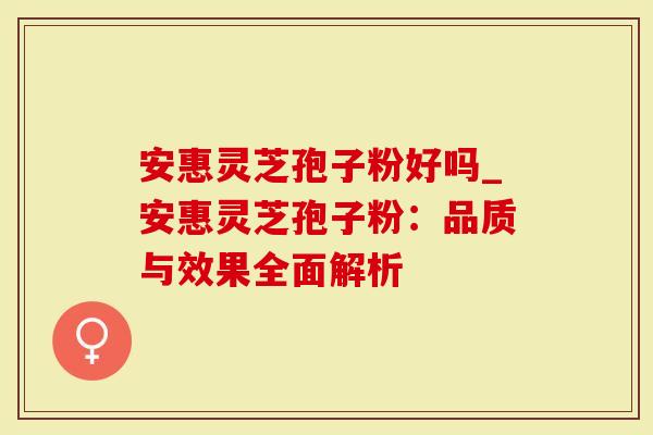 安惠灵芝孢子粉好吗_安惠灵芝孢子粉：品质与效果全面解析