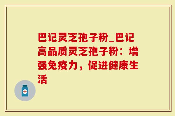 巴记灵芝孢子粉_巴记高品质灵芝孢子粉：增强免疫力，促进健康生活