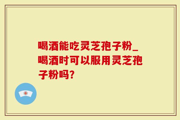 喝酒能吃灵芝孢子粉_喝酒时可以服用灵芝孢子粉吗？
