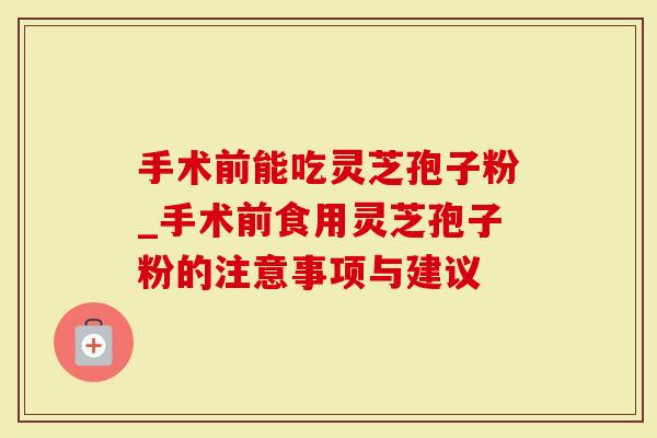 手术前能吃灵芝孢子粉_手术前食用灵芝孢子粉的注意事项与建议-第1张图片-灵芝大师 手术前能吃灵芝孢子粉_手术前食用灵芝孢子粉的注意事项与建议-第1张图片-灵芝大师