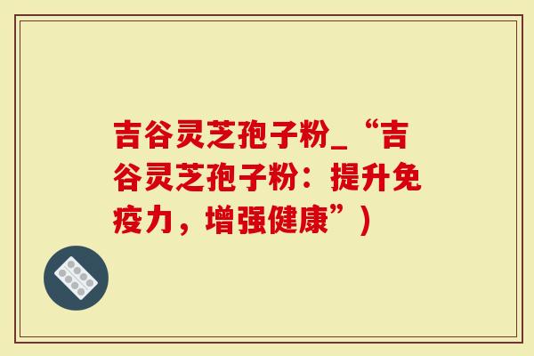 吉谷灵芝孢子粉_“吉谷灵芝孢子粉:提升免疫力,增强健康”)-第1张图片-灵芝大师 吉谷灵芝孢子粉_“吉谷灵芝孢子粉:提升免疫力,增强健康”)-第1张图片-灵芝大师