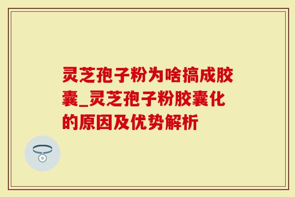 灵芝孢子粉为啥搞成胶囊_灵芝孢子粉胶囊化的原因及优势解析